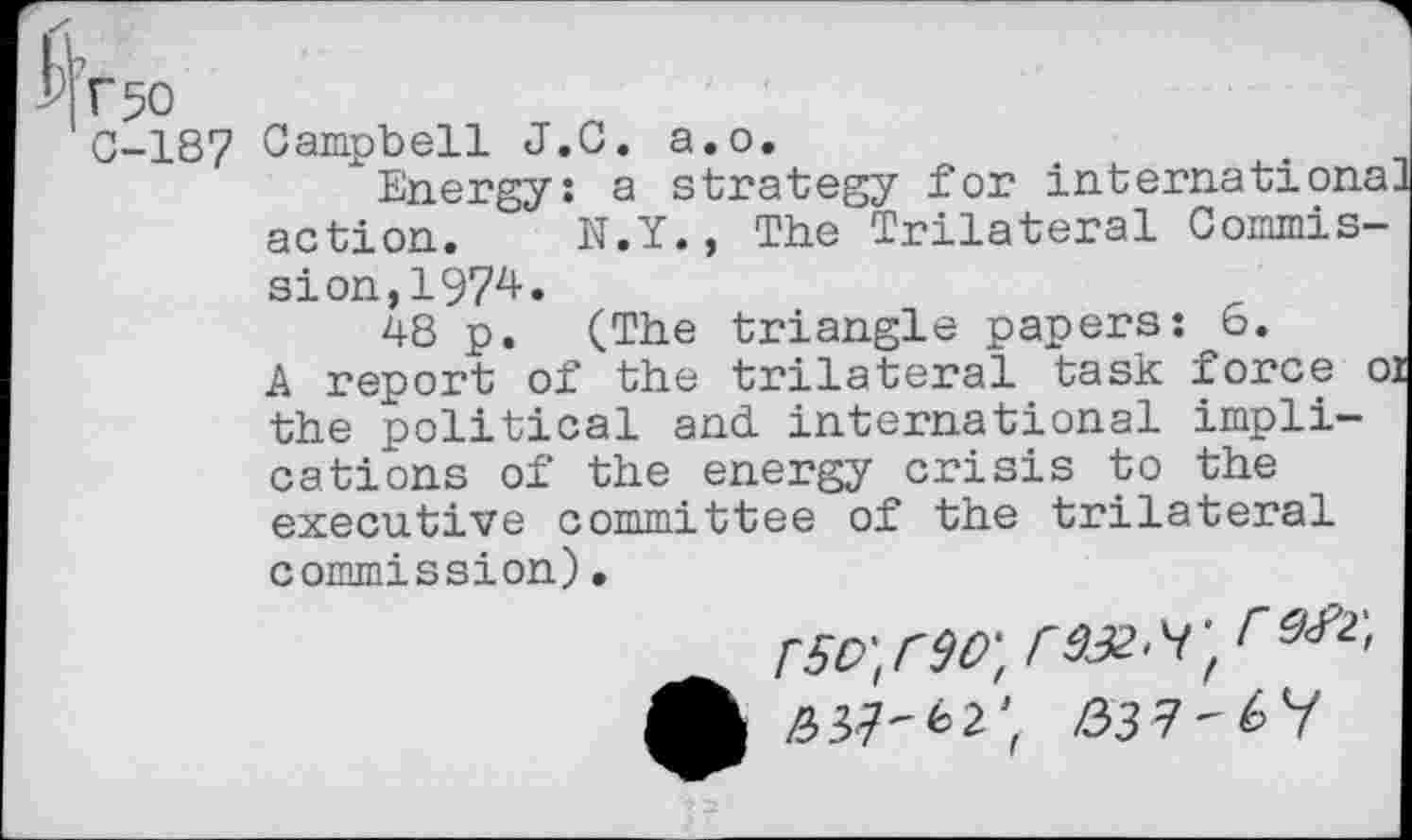 ﻿Г 50
0-187 Campbell J.C. а.о.
"Energy: a strategy for Internationa] action. N.Y., The Trilateral Commission, 1974.
48 p. (The triangle papers: 6.
A report of the trilateral task force 01 the political and. international implications of the energy crisis to the executive committee of the trilateral commission).
rso-'tw, rax-'f, Г9Л'>